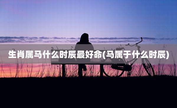 生肖属马什么时辰最好命(马属于什么时辰)