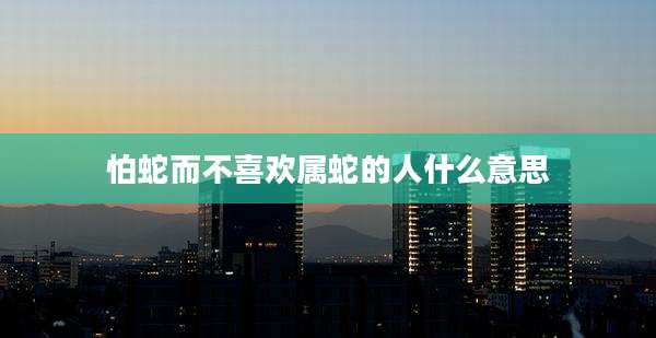 怕蛇而不喜欢属蛇的人什么意思