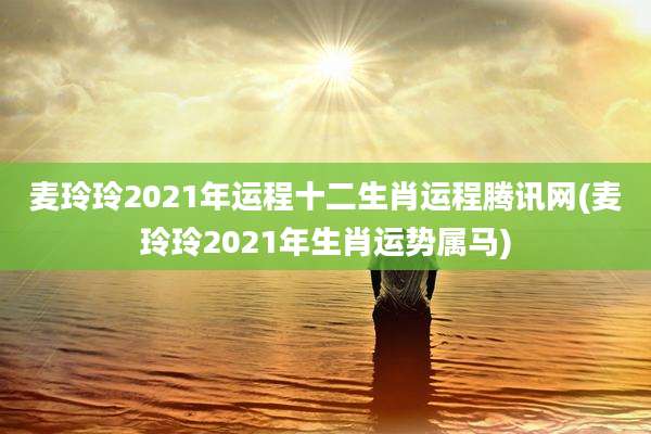 麦玲玲2021年运程十二生肖运程腾讯网(麦玲玲2021年生肖运势属马)