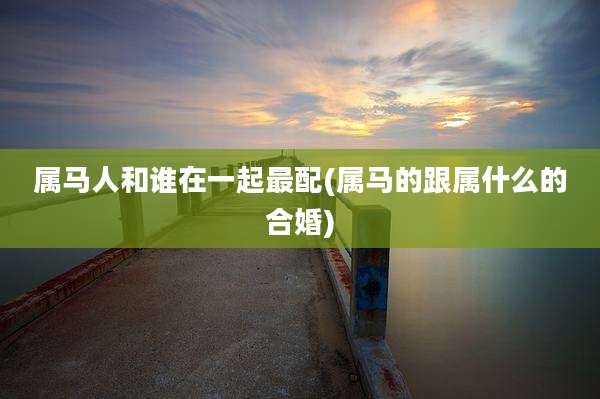 属马人和谁在一起最配(属马的跟属什么的合婚)