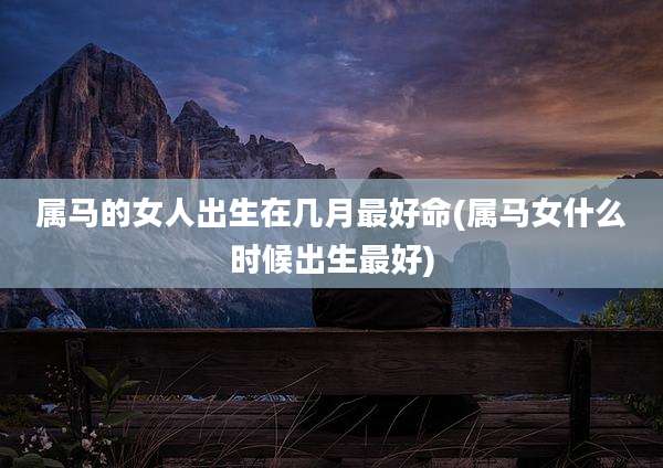 属马的女人出生在几月最好命(属马女什么时候出生最好)