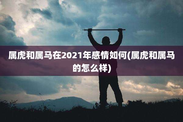 属虎和属马在2021年感情如何(属虎和属马的怎么样)