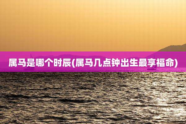 属马是哪个时辰(属马几点钟出生最享福命)