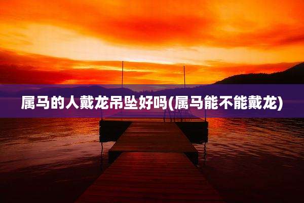 属马的人戴龙吊坠好吗(属马能不能戴龙)