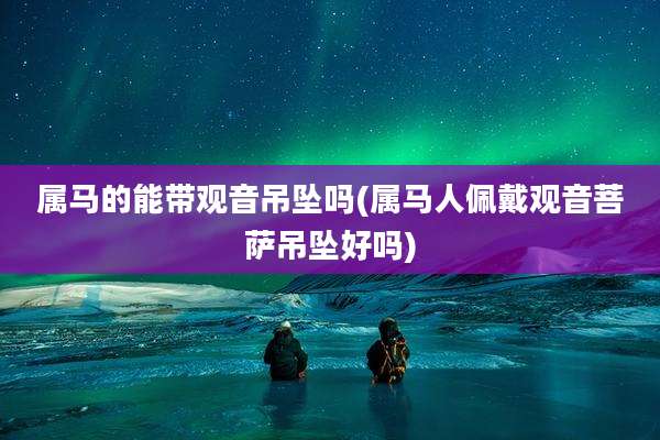 属马的能带观音吊坠吗(属马人佩戴观音菩萨吊坠好吗)