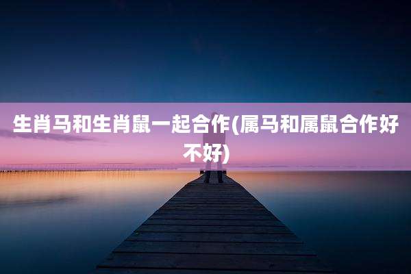 生肖马和生肖鼠一起合作(属马和属鼠合作好不好)