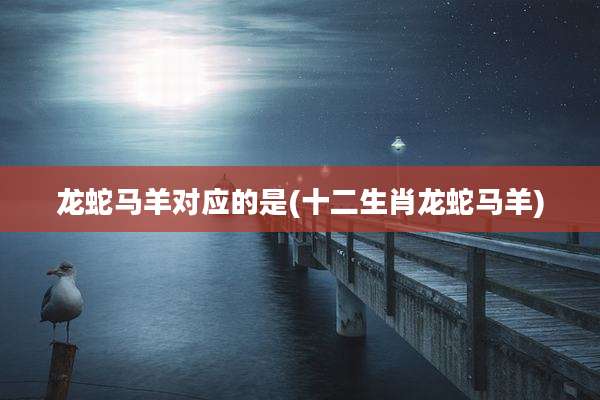 龙蛇马羊对应的是(十二生肖龙蛇马羊)