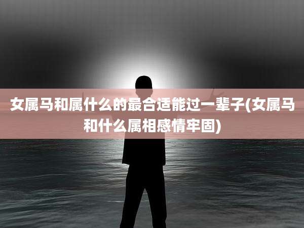 女属马和属什么的最合适能过一辈子(女属马和什么属相感情牢固)