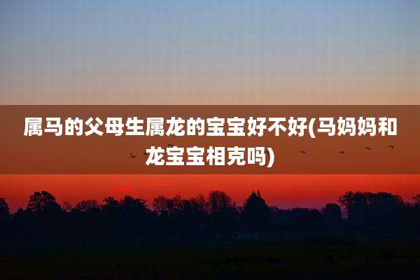 属马的父母生属龙的宝宝好不好(马妈妈和龙宝宝相克吗)