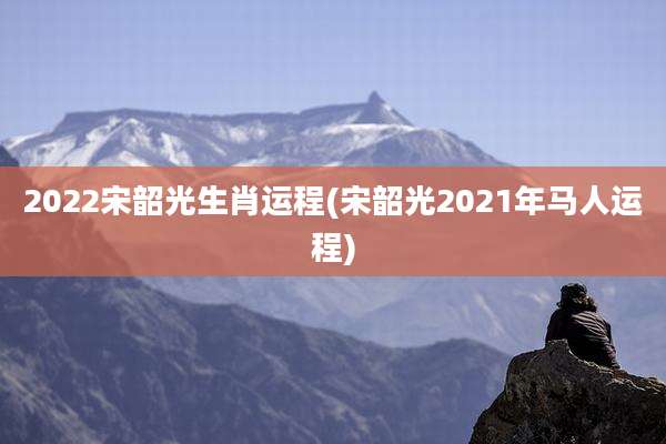 2022宋韶光生肖运程(宋韶光2021年马人运程)