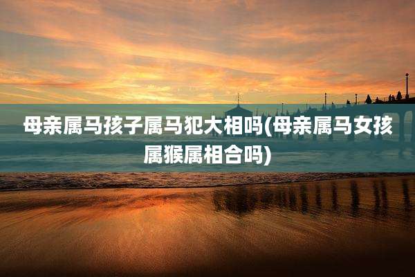 母亲属马孩子属马犯大相吗(母亲属马女孩属猴属相合吗)