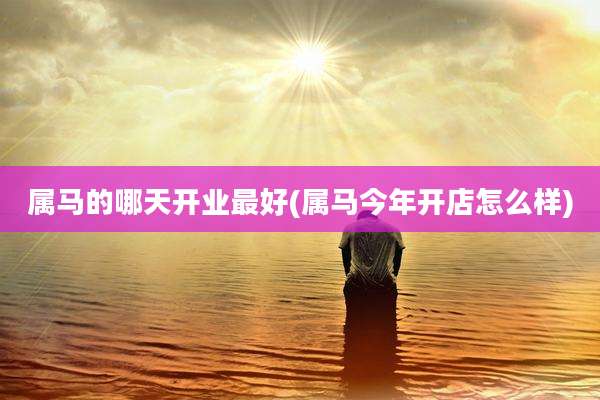 属马的哪天开业最好(属马今年开店怎么样)