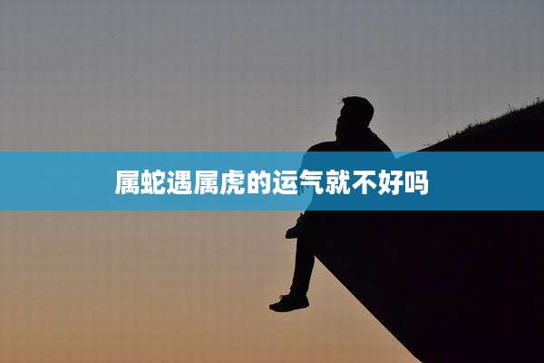 属蛇遇属虎的运气就不好吗