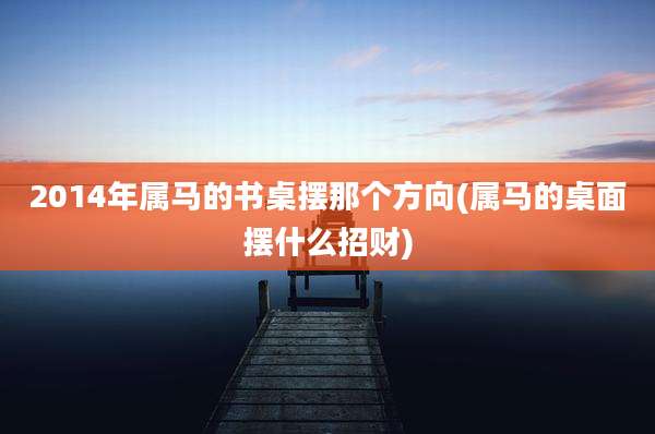 2014年属马的书桌摆那个方向(属马的桌面摆什么招财)