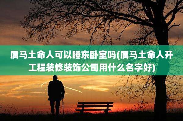 属马土命人可以睡东卧室吗(属马土命人开工程装修装饰公司用什么名字好)