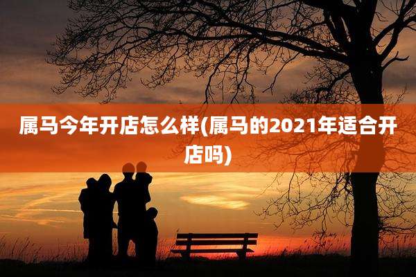 属马今年开店怎么样(属马的2021年适合开店吗)