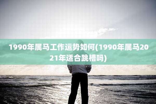1990年属马工作运势如何(1990年属马2021年适合跳槽吗)