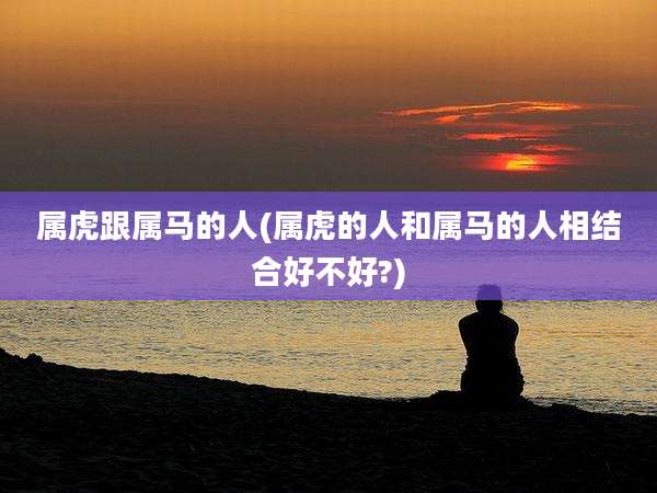 属虎跟属马的人(属虎的人和属马的人相结合好不好?)