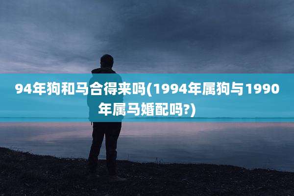 94年狗和马合得来吗(1994年属狗与1990年属马婚配吗?)