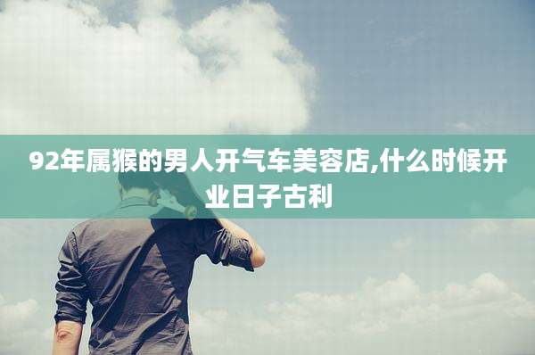 92年属猴的男人开气车美容店,什么时候开业日子古利