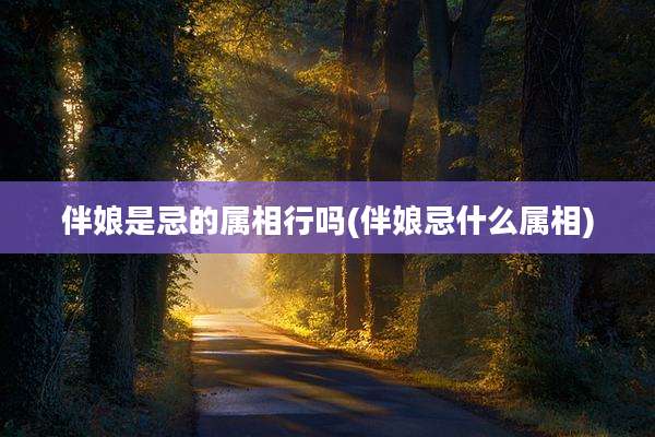 伴娘是忌的属相行吗(伴娘忌什么属相)