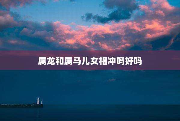 属龙和属马儿女相冲吗好吗