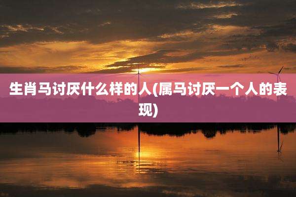 生肖马讨厌什么样的人(属马讨厌一个人的表现)