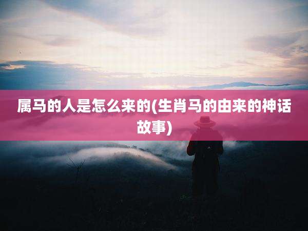 属马的人是怎么来的(生肖马的由来的神话故事)