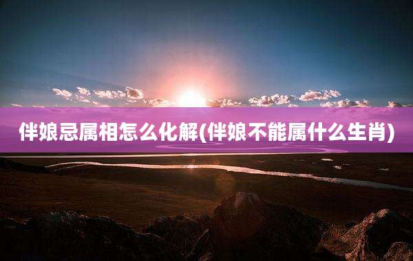 伴娘忌属相怎么化解(伴娘不能属什么生肖)