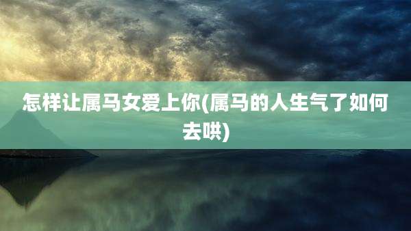 怎样让属马女爱上你(属马的人生气了如何去哄)