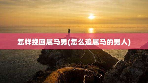 怎样挽回属马男(怎么追属马的男人)
