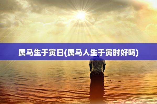 属马生于寅日(属马人生于寅时好吗)