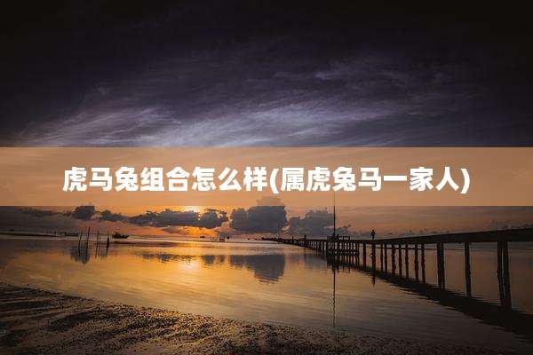 虎马兔组合怎么样(属虎兔马一家人)