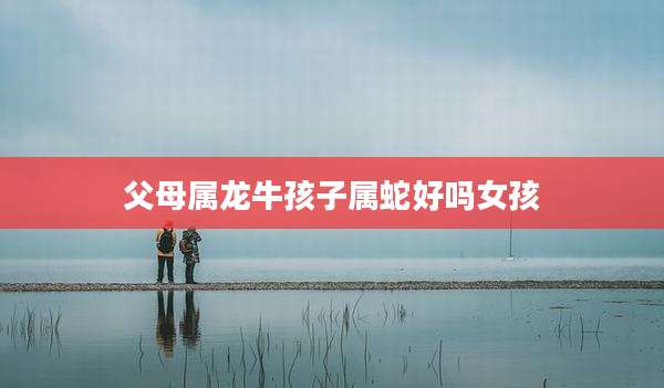 父母属龙牛孩子属蛇好吗女孩