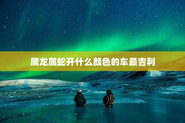 属龙属蛇开什么颜色的车最吉利