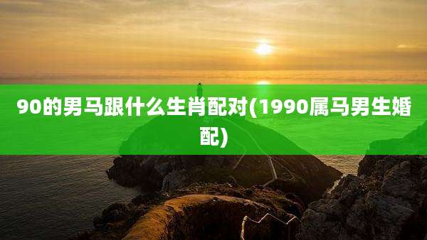 90的男马跟什么生肖配对(1990属马男生婚配)