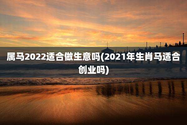 属马2022适合做生意吗(2021年生肖马适合创业吗)