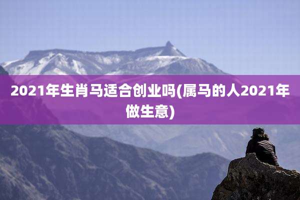 2021年生肖马适合创业吗(属马的人2021年做生意)