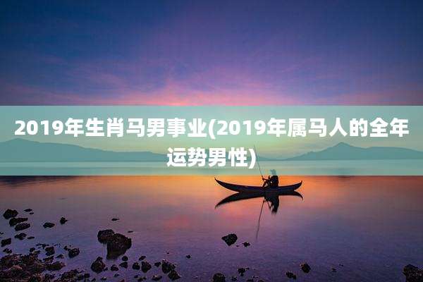 2019年生肖马男事业(2019年属马人的全年运势男性)