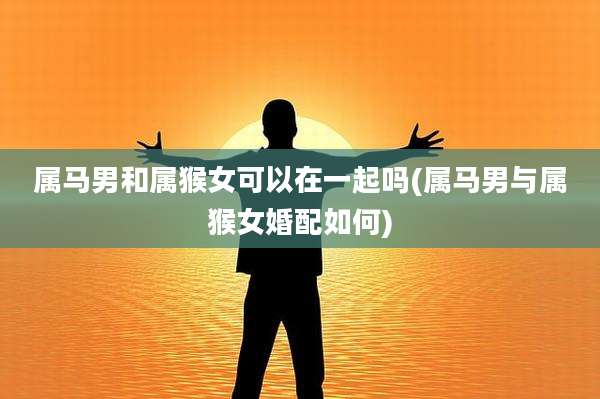 属马男和属猴女可以在一起吗(属马男与属猴女婚配如何)