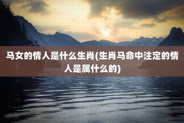马女的情人是什么生肖(生肖马命中注定的情人是属什么的)