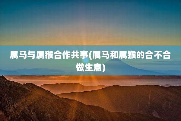 属马与属猴合作共事(属马和属猴的合不合做生意)