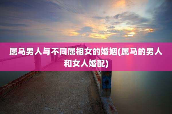 属马男人与不同属相女的婚姻(属马的男人和女人婚配)
