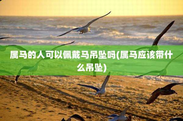 属马的人可以佩戴马吊坠吗(属马应该带什么吊坠)