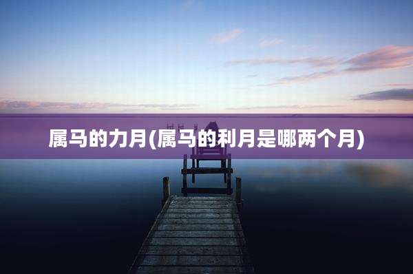 属马的力月(属马的利月是哪两个月)