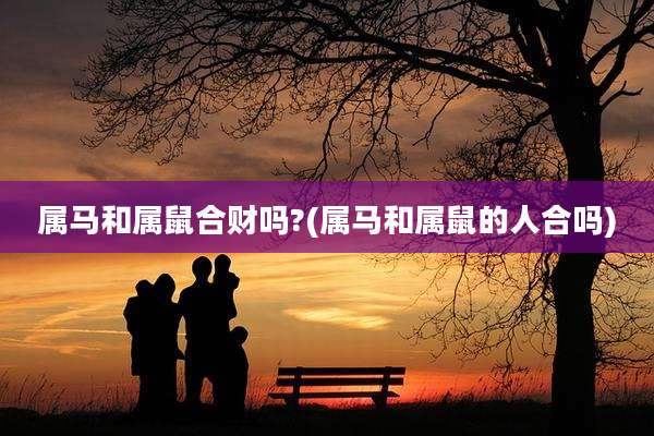 属马和属鼠合财吗?(属马和属鼠的人合吗)