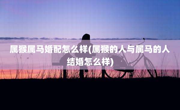 属猴属马婚配怎么样(属猴的人与属马的人结婚怎么样)