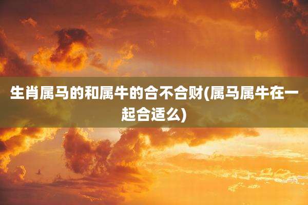 生肖属马的和属牛的合不合财(属马属牛在一起合适么)