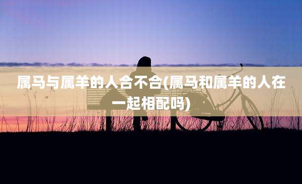 属马与属羊的人合不合(属马和属羊的人在一起相配吗)