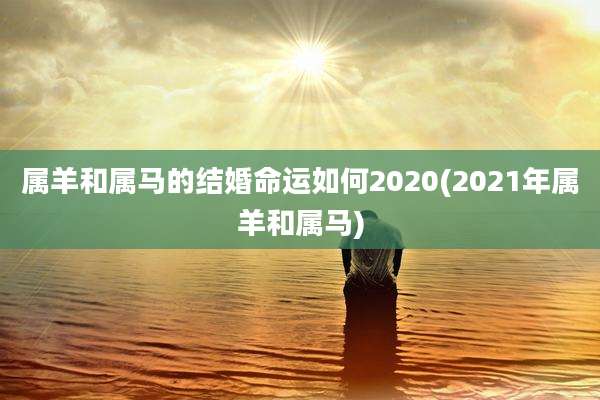 属羊和属马的结婚命运如何2020(2021年属羊和属马)